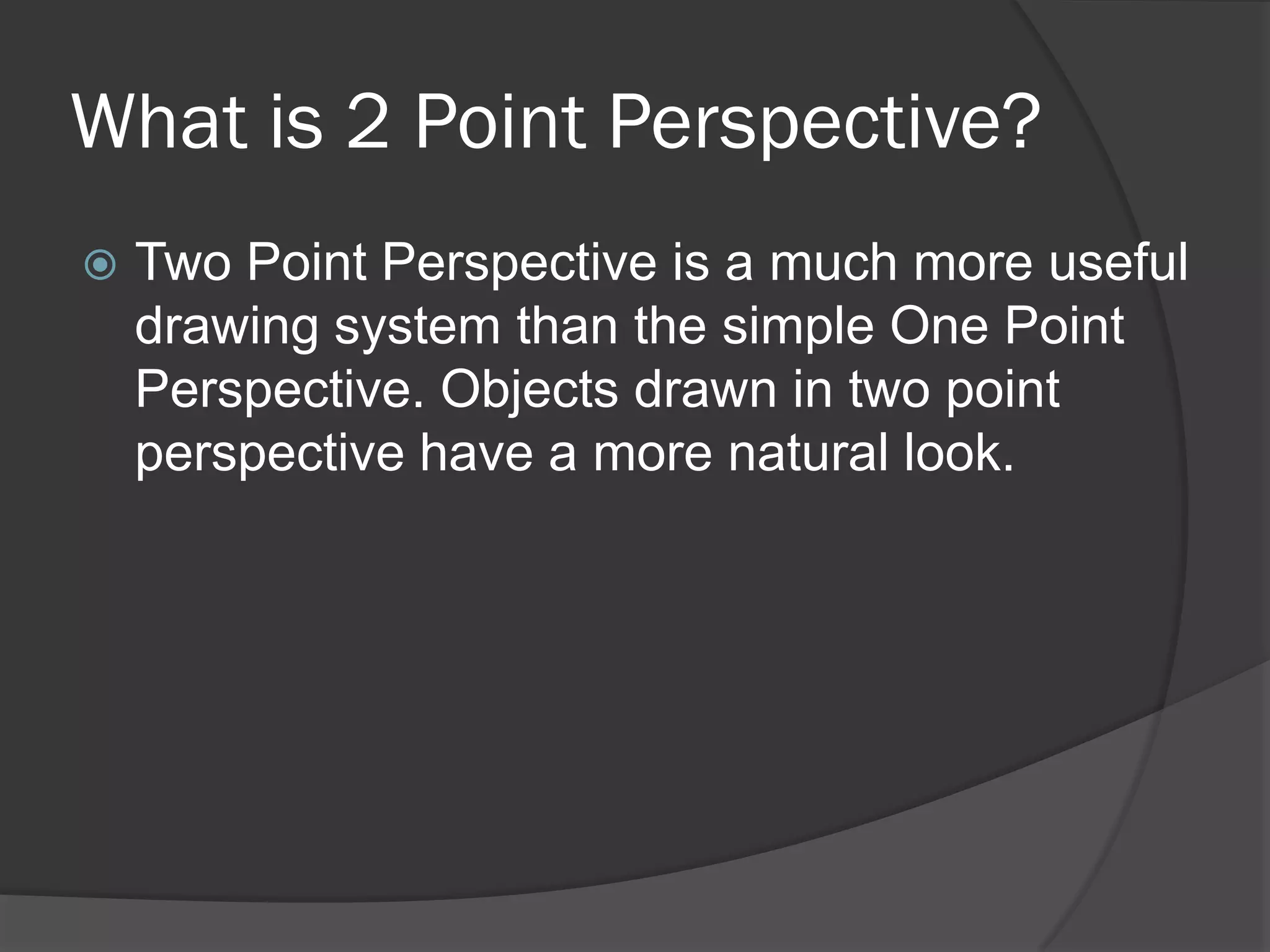 What is 2 Point Perspective?
   Two Point Perspective is a much more useful
    drawing system than the simple One Point
    Perspective. Objects drawn in two point
    perspective have a more natural look.
 