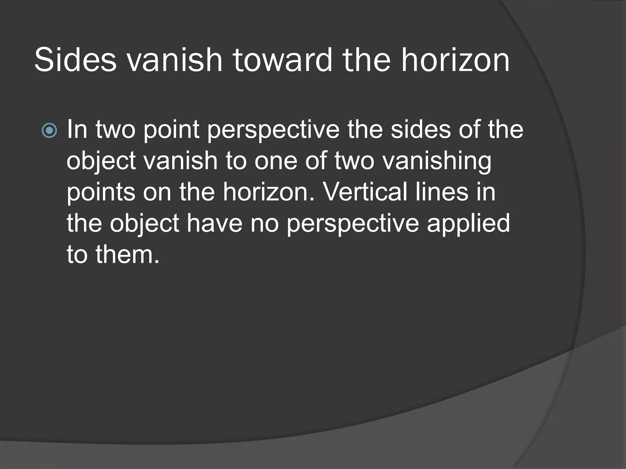Sides vanish toward the horizon
   In two point perspective the sides of the
    object vanish to one of two vanishing
    points on the horizon. Vertical lines in
    the object have no perspective applied
    to them.
 