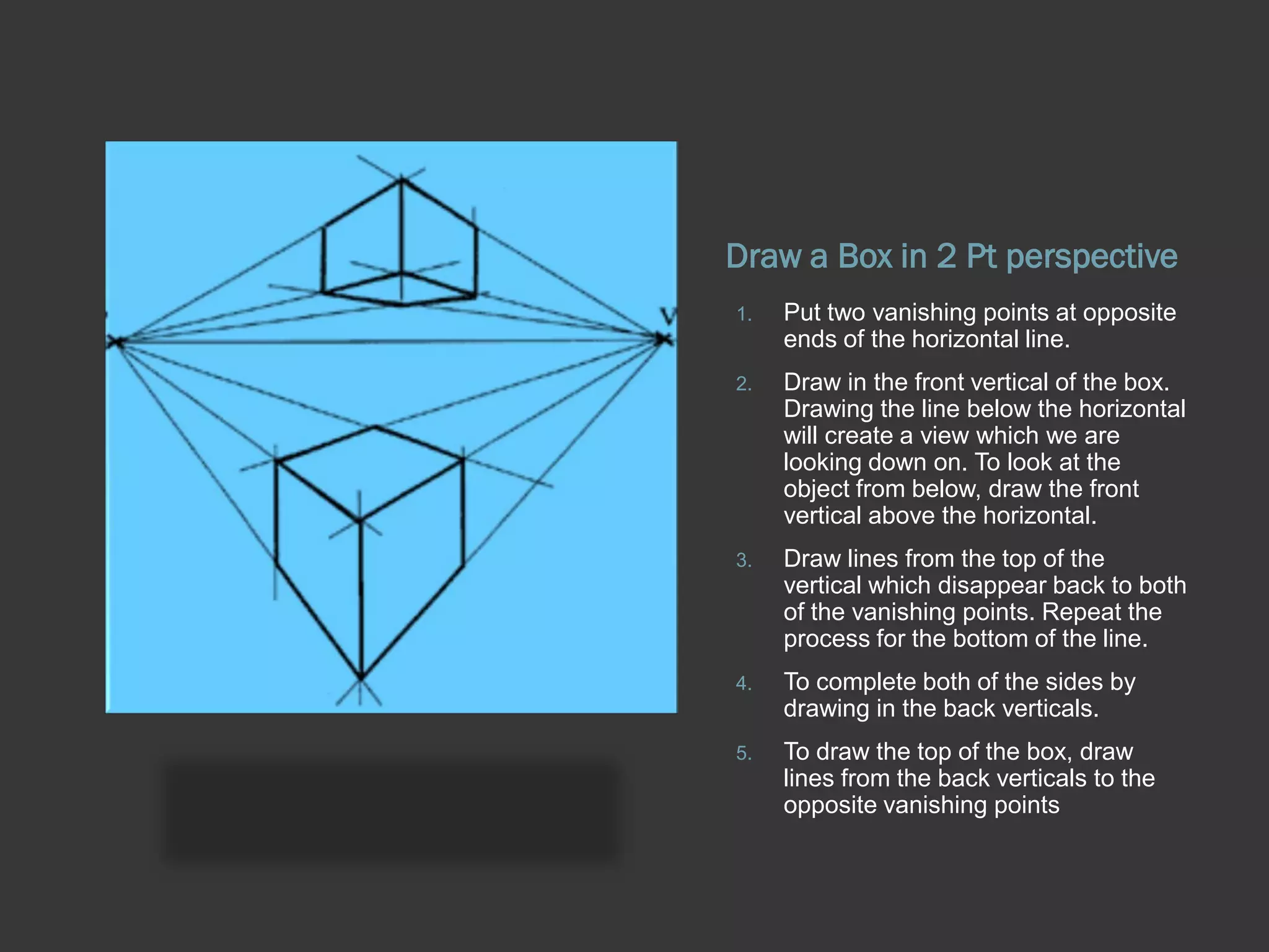 Draw a Box in 2 Pt perspective
1.   Put two vanishing points at opposite
     ends of the horizontal line.
2.   Draw in the front vertical of the box.
     Drawing the line below the horizontal
     will create a view which we are
     looking down on. To look at the
     object from below, draw the front
     vertical above the horizontal.
3.   Draw lines from the top of the
     vertical which disappear back to both
     of the vanishing points. Repeat the
     process for the bottom of the line.
4.   To complete both of the sides by
     drawing in the back verticals.
5.   To draw the top of the box, draw
     lines from the back verticals to the
     opposite vanishing points
 
