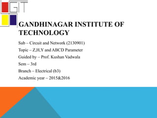 GANDHINAGAR INSTITUTE OF
TECHNOLOGY
Sub – Circuit and Network (2130901)
Topic – Z,H,Y and ABCD Parameter
Guided by – Prof. Kushan Vadwala
Sem – 3rd
Branch – Electrical (b3)
Academic year – 2015&2016
 