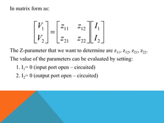 In matrix form as:
The Z-parameter that we want to determine are z11, z12, z21, z22.
The value of the parameters can be evaluated by setting:
1. I1= 0 (input port open – circuited)
2. I2= 0 (output port open – circuited)


















2
1
2221
1211
2
1
I
I
zz
zz
V
V
 