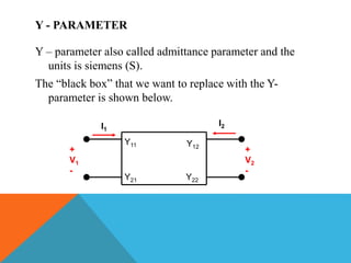 Y - PARAMETER
Y – parameter also called admittance parameter and the
units is siemens (S).
The “black box” that we want to replace with the Y-
parameter is shown below.
+
V1
-
I1
I2
+
V2
-
Y11
Y21
Y12
Y22
 