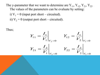 The y-parameter that we want to determine are Y11, Y12, Y21, Y22.
The values of the parameters can be evaluate by setting:
i) V1 = 0 (input port short – circuited).
ii) V2 = 0 (output port short – circuited).
Thus;
01
2
21
01
1
11
2
2




V
V
V
I
Y
V
I
Y
02
2
22
02
1
12
1
1




V
V
V
I
Y
V
I
Y
 