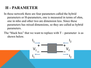 H - PARAMETER
In these network there are four parameters called the hybrid
parameters or H-parameters, one is measured in terms of ohm,
one in mho and other two are dimension less. Since these
parameters has mixed dimensions, so they are called as hybrid
parameters.
The “black box” that we want to replace with T – parameter is as
shown below.
 