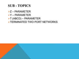 SUB - TOPICS
Z – PARAMETER
Y – PARAMETER
T (ABCD) – PARAMETER
TERMINATED TWO PORT NETWORKS
 