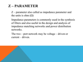 Z – PARAMETER
Z – parameter also called as impedance parameter and
the units is ohm (Ω)
Impedance parameters is commonly used in the synthesis
of filters and also useful in the design and analysis of
impedance matching networks and power distribution
networks.
The two – port network may be voltage – driven or
current – driven.
 