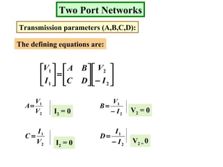 Two Port Networks
Transmission parameters (A,B,C,D):
The defining equations are:






−





=





2
2
1
1
I
V
DC
BA
I
V
2
1
V
V
A=
I2 = 0 2
1
I
V
B
−
=
V2 = 0
2
1
V
I
C =
I2 = 0 2
1
I
I
D
−
=
V2 = 0
 