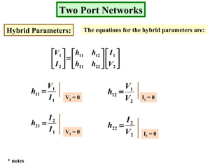 Two Port Networks
Hybrid Parameters: The equations for the hybrid parameters are:












=





2
1
2221
1211
2
1
V
I
hh
hh
I
V
1
1
11
I
V
h =
V2 = 0
2
1
12
V
V
h =
I1 = 0
1
2
21
I
I
h =
V2 = 0 2
2
22
V
I
h =
I1 = 0
* notes
 
