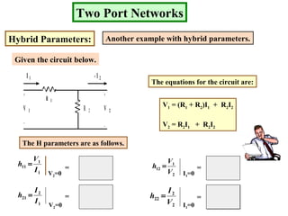 2
1
R
1
- 1
1R
Two Port Networks
Hybrid Parameters: Another example with hybrid parameters.
Given the circuit below.
+
_
+
_
R 1
R 2V 1 V 2
I 1 - I 2
The equations for the circuit are:
V1 = (R1 + R2)I1 + R2I2
V2 = R2I1 + R2I2
The H parameters are as follows.
1
1
11
I
V
h =
2
1
12
V
V
h =
1
2
21
I
I
h =
2
2
22
V
I
h =
V2=0
V2=0
I1=0
I1=0
=
=
=
=
 