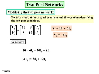 Two Port Networks
Modifying the two port network:
We take a look at the original equations and the equations describing
the new port conditions.












=





2
1
2
1
128
820
I
I
V
V V1 = 10 - 6I1
V2 = - 4I2
So we have,
10 – 6I1 = 20I1 + 8I2
-4I2 = 8I1 + 12I2
* notes
 