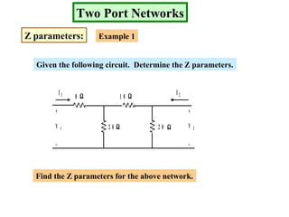 Two Port Networks
Z parameters: Example 1
Given the following circuit. Determine the Z parameters.
8
2 0 2 0 Ω
ΩΩ
Ω
1 0
+
_
+
_
V 1 V 2
I 1 I 2
Find the Z parameters for the above network.
 