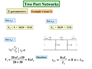 Two Port Networks
Z parameters: Example 1 (cont 1)
For z11:
Z11 = 8 + 20||30 = 20 Ω
For z22:
For z12:
Z22 = 20||30 = 12 Ω
2
1
12 I
V
z =
0
1
=I
8
2 0 2 0 Ω
ΩΩ
Ω
1 0
+
_
+
_
V 1 V 2
I 1 I 2
2
2
1 8
3020
2020
xI
xxI
V =
+
=
Therefore:
8
8
2
2
12 ==
I
xI
z Ω = 21z
 