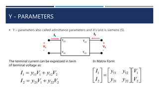 Y - PARAMETERS
 Y – parameters also called admittance parameters and it’s unit is siemens (S).
+
V1
-
I1
I2
+
V2
-
Y11
Y21
Y12
Y22
The terminal current can be expressed in term
of terminal voltage as:
2221212
2121111
VyVyI
VyVyI


In Matrix Form:


















2
1
2221
1211
2
1
V
V
yy
yy
I
I
 