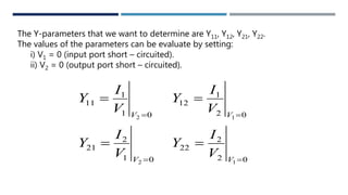 The Y-parameters that we want to determine are Y11, Y12, Y21, Y22.
The values of the parameters can be evaluate by setting:
i) V1 = 0 (input port short – circuited).
ii) V2 = 0 (output port short – circuited).
01
2
21
01
1
11
2
2




V
V
V
I
Y
V
I
Y
02
2
22
02
1
12
1
1




V
V
V
I
Y
V
I
Y
 