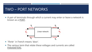 TWO – PORT NETWORKS
 A pair of terminals through which a current may enter or leave a network is
known as a PORT.
 ‘Porte’ in French means ‘door’.
 The various term that relate these voltages and currents are called
PARAMETERS.
Linear network
+
V1
-
I1
I1 I2
I2
+
V2
-
 