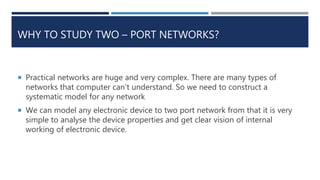WHY TO STUDY TWO – PORT NETWORKS?
 Practical networks are huge and very complex. There are many types of
networks that computer can't understand. So we need to construct a
systematic model for any network
 We can model any electronic device to two port network from that it is very
simple to analyse the device properties and get clear vision of internal
working of electronic device.
 