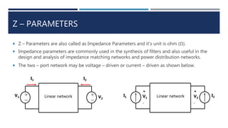 Z – PARAMETERS
 Z – Parameters are also called as Impedance Parameters and it’s unit is ohm (Ω).
 Impedance parameters are commonly used in the synthesis of filters and also useful in the
design and analysis of impedance matching networks and power distribution networks.
 The two – port network may be voltage – driven or current – driven as shown below.
Linear network
I1 I2
+

+

V1 V2
I1 I2
+
V1
-
Linear network
+
V2
-
 
