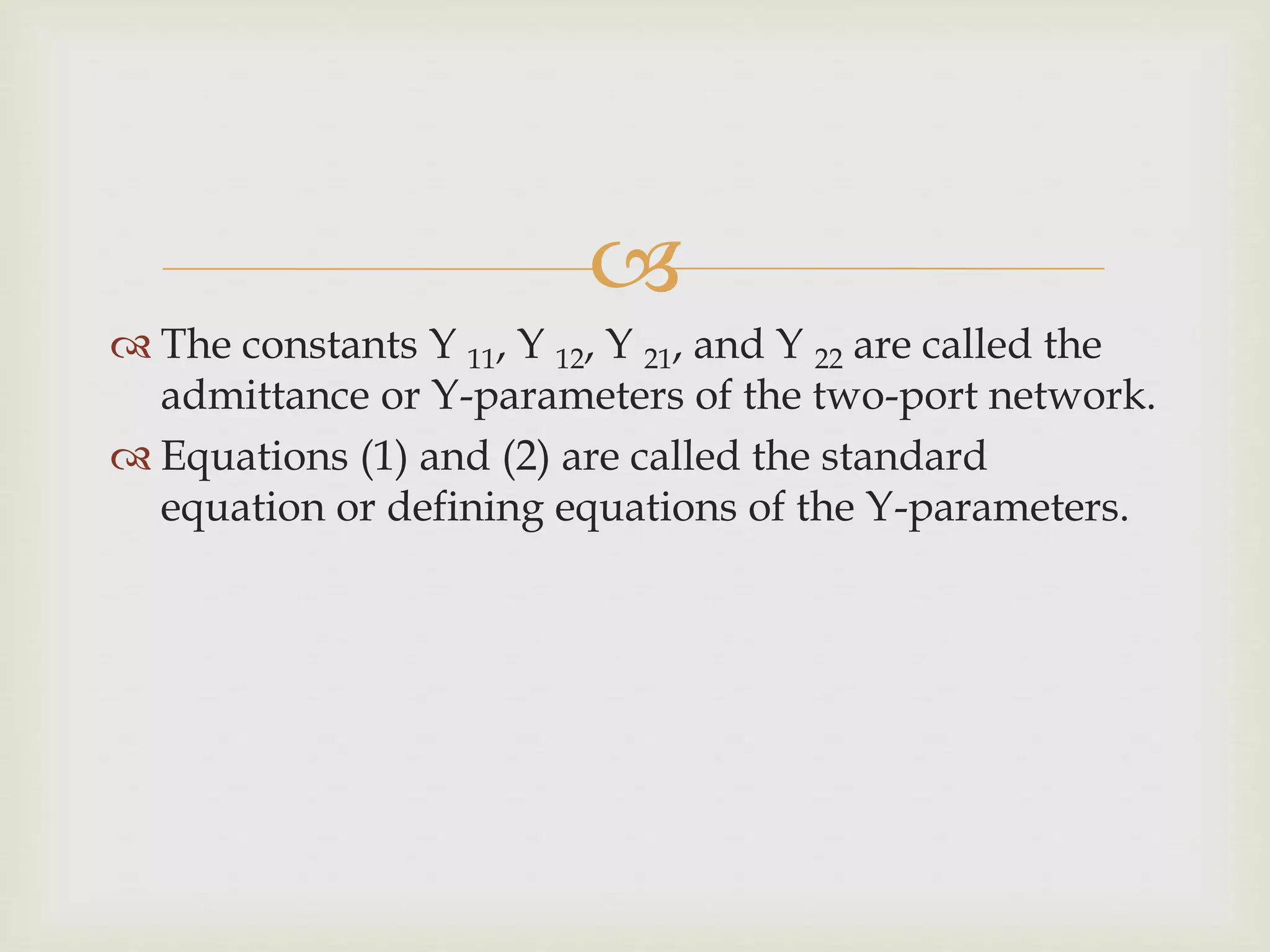 
 The constants Y 11, Y 12, Y 21, and Y 22 are called the
admittance or Y-parameters of the two-port network.
 Equations (1) and (2) are called the standard
equation or defining equations of the Y-parameters.
 