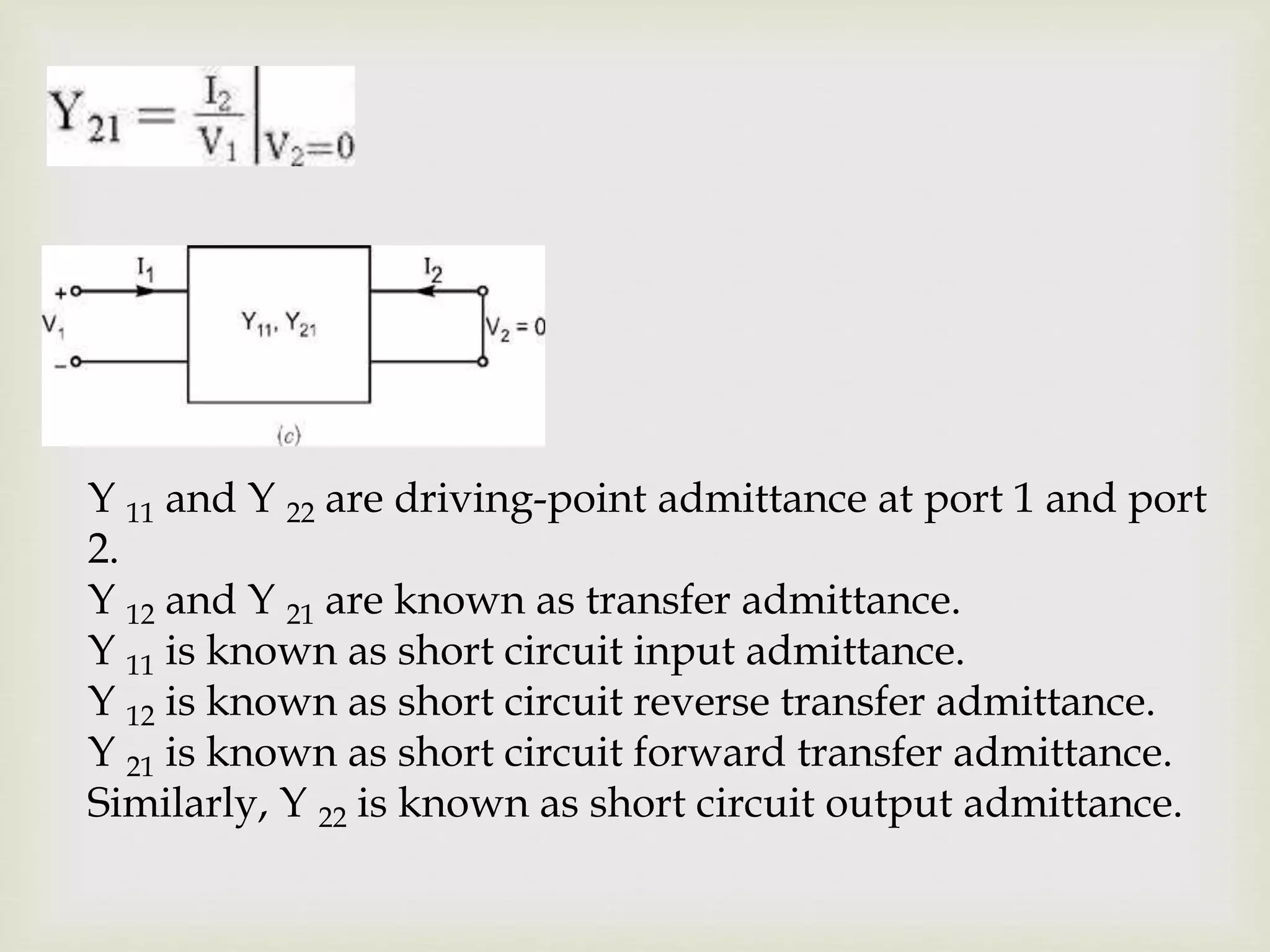 Y 11 and Y 22 are driving-point admittance at port 1 and port
2.
Y 12 and Y 21 are known as transfer admittance.
Y 11 is known as short circuit input admittance.
Y 12 is known as short circuit reverse transfer admittance.
Y 21 is known as short circuit forward transfer admittance.
Similarly, Y 22 is known as short circuit output admittance.
 