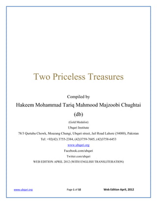 www.ubqari.org Page 1 of 32 Web Edition April, 2012
Two Priceless Treasures
Compiled by
Hakeem Mohammad Tariq Mahmood Majzoobi Chughtai
(db)
(Gold Medalist)
Ubqari Institute
78/3 Qurtaba Chowk, Moazang Chungi, Ubqari street, Jail Road Lahore (54000), Pakistan
Tel: +92(42) 3755-2384, (42)3759-7605, (42)3758-6453
www.ubqari.org
Facebook.com/ubqari
Twitter.com/ubqari
WEB EDITION APRIL 2012 (WITH ENGLISH TRANSLITERATION)
 