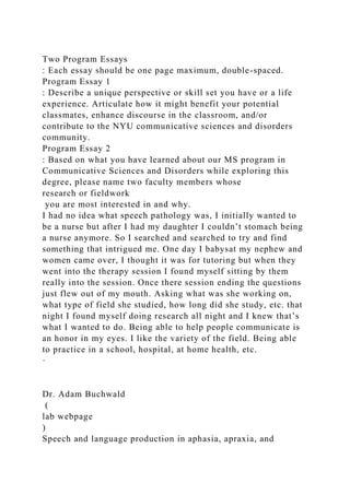 Two Program Essays
: Each essay should be one page maximum, double-spaced.
Program Essay 1
: Describe a unique perspective or skill set you have or a life
experience. Articulate how it might benefit your potential
classmates, enhance discourse in the classroom, and/or
contribute to the NYU communicative sciences and disorders
community.
Program Essay 2
: Based on what you have learned about our MS program in
Communicative Sciences and Disorders while exploring this
degree, please name two faculty members whose
research or fieldwork
you are most interested in and why.
I had no idea what speech pathology was, I initially wanted to
be a nurse but after I had my daughter I couldn’t stomach being
a nurse anymore. So I searched and searched to try and find
something that intrigued me. One day I babysat my nephew and
women came over, I thought it was for tutoring but when they
went into the therapy session I found myself sitting by them
really into the session. Once there session ending the questions
just flew out of my mouth. Asking what was she working on,
what type of field she studied, how long did she study, etc. that
night I found myself doing research all night and I knew that’s
what I wanted to do. Being able to help people communicate is
an honor in my eyes. I like the variety of the field. Being able
to practice in a school, hospital, at home health, etc.
·
Dr. Adam Buchwald
(
lab webpage
)
Speech and language production in aphasia, apraxia, and
 