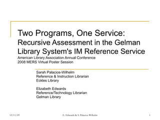 Two Programs, One Service: Recursive Assessment in the Gelman Library System's IM Reference Service American Library Association Annual Conference 2008 MERS Virtual Poster Session Sarah Palacios-Wilhelm Reference & Instruction Librarian Eckles Library Elizabeth Edwards Reference/Technology Librarian Gelman Library 