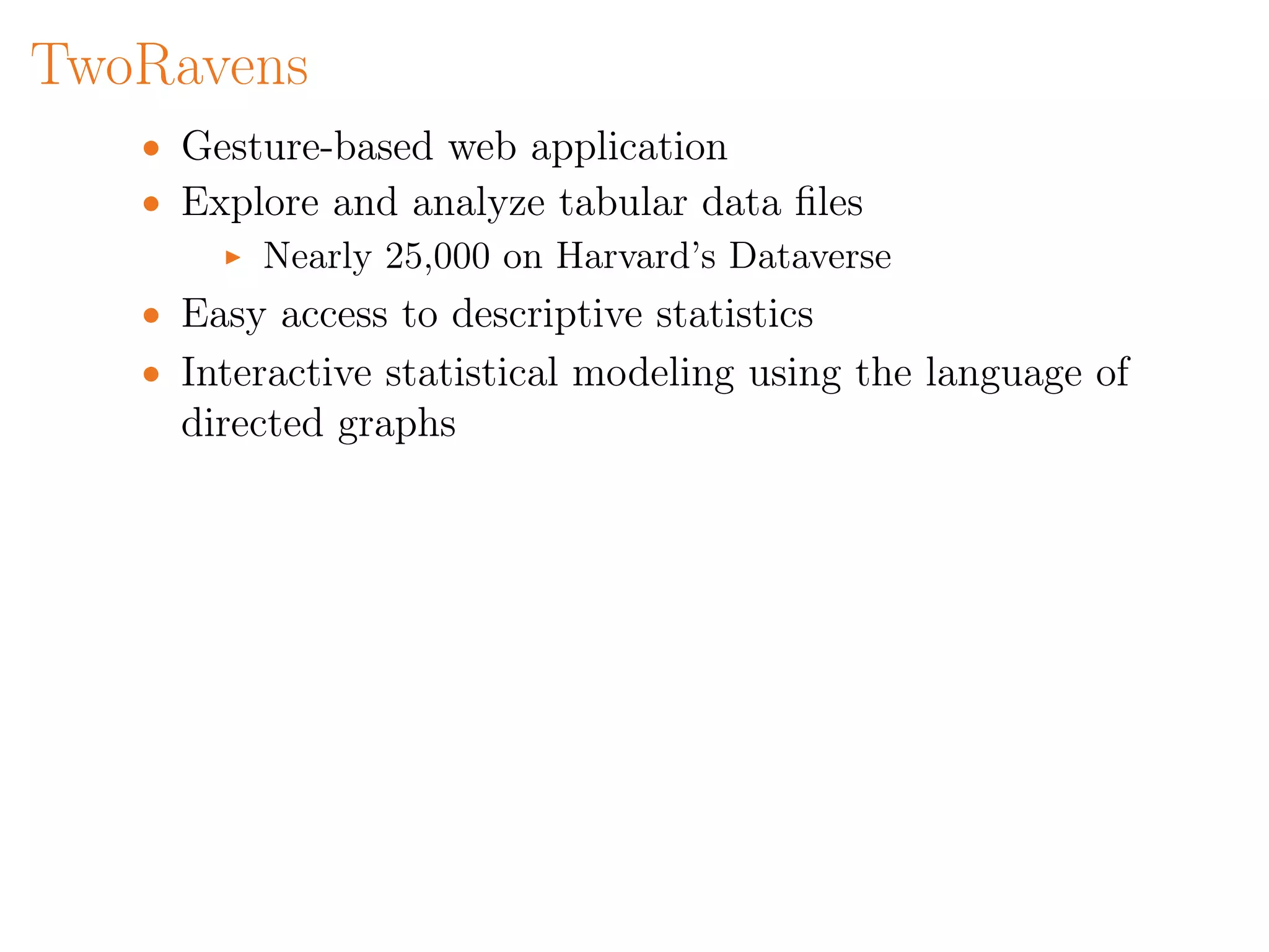 TwoRavens
• Gesture-based web application
• Explore and analyze tabular data ﬁles
Nearly 25,000 on Harvard’s Dataverse
• Easy access to descriptive statistics
• Interactive statistical modeling using the language of
directed graphs
 