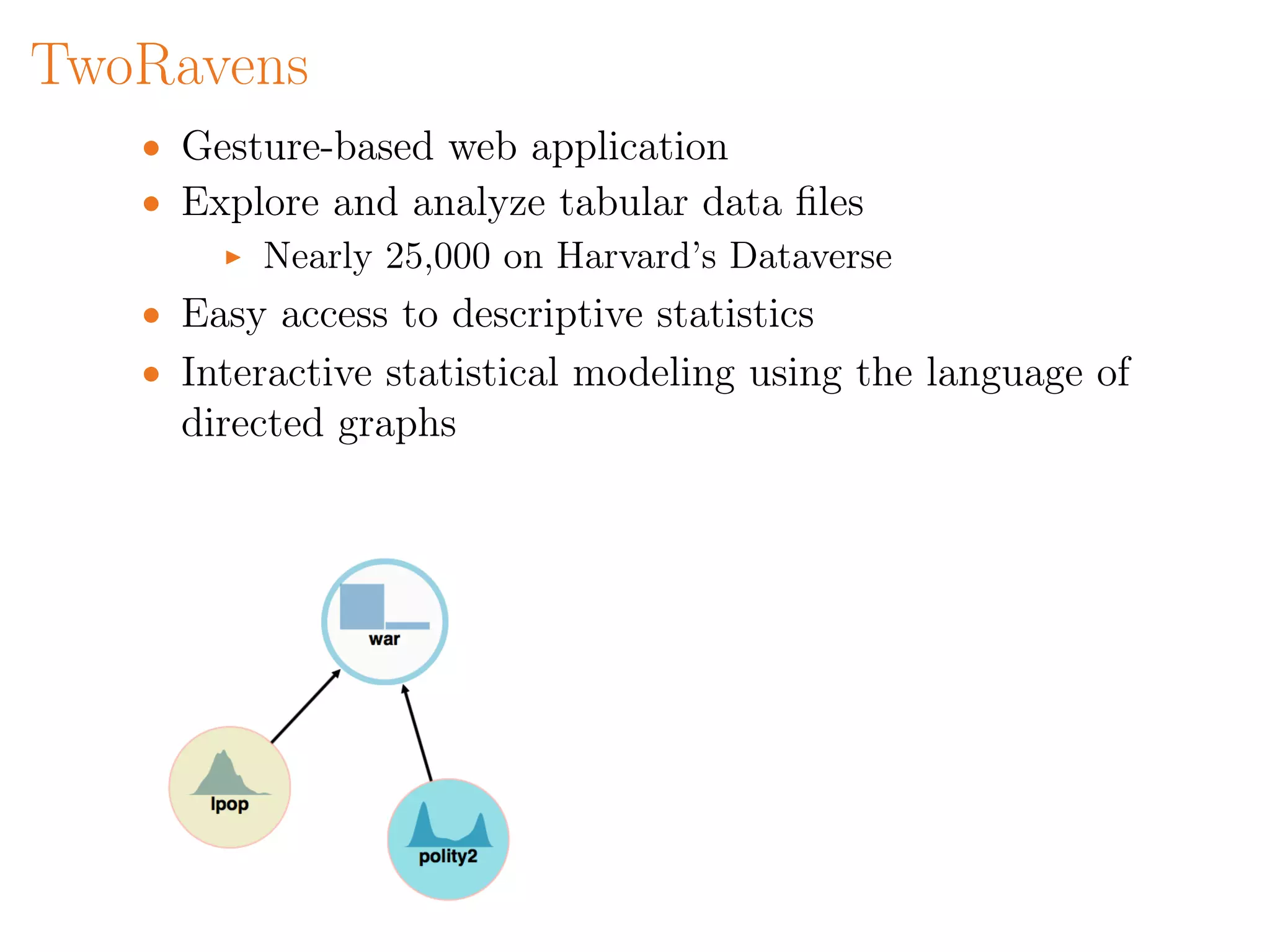 TwoRavens
• Gesture-based web application
• Explore and analyze tabular data ﬁles
Nearly 25,000 on Harvard’s Dataverse
• Easy access to descriptive statistics
• Interactive statistical modeling using the language of
directed graphs
 