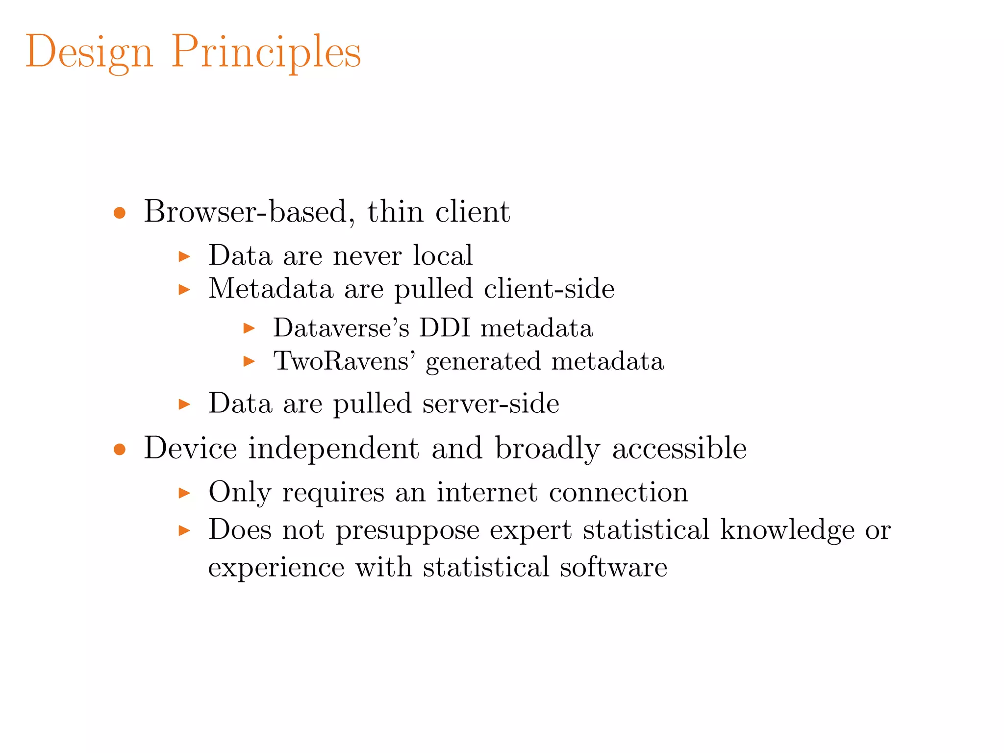 Design Principles
• Browser-based, thin client
Data are never local
Metadata are pulled client-side
Dataverse’s DDI metadata
TwoRavens’ generated metadata
Data are pulled server-side
• Device independent and broadly accessible
Only requires an internet connection
Does not presuppose expert statistical knowledge or
experience with statistical software
 