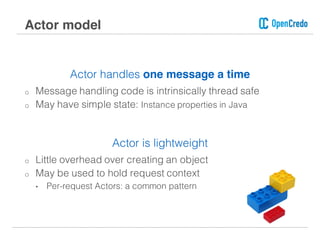 Actor handles one message a time
o Message handling code is intrinsically thread safe
o May have simple state: Instance properties in Java
Actor is lightweight
o Little overhead over creating an object
o May be used to hold request context
• Per-request Actors: a common pattern
Actor model
 