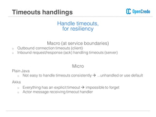 Handle timeouts,
for resiliency
Macro (at service boundaries)
o Outbound connection timeouts (client)
o Inbound request/response (ack) handling timeouts (server)
Micro
Plain Java
o Not easy to handle timeouts consistently à ...unhandled or use default
Akka
o Everything has an explicit timeout à impossible to forget
o Actor message receiving timeout handler
Timeouts handlings
 