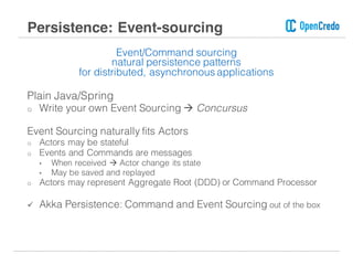 Event/Command sourcing
natural persistence patterns
for distributed, asynchronous applications
Plain Java/Spring
o Write your own Event Sourcing à Concursus
Event Sourcing naturally fits Actors
o Actors may be stateful
o Events and Commands are messages
• When received à Actor change its state
• May be saved and replayed
o Actors may represent Aggregate Root (DDD) or Command Processor
ü Akka Persistence: Command and Event Sourcing out of the box
Persistence: Event-sourcing
 
