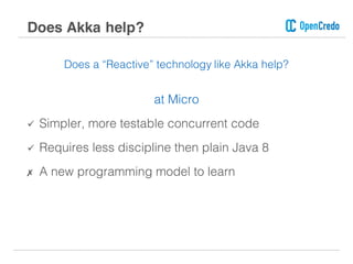 Does a “Reactive” technology like Akka help?
at Micro
ü Simpler, more testable concurrent code
ü Requires less discipline then plain Java 8
✗ A new programming model to learn
Does Akka help?
 