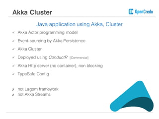 Java application using Akka, Cluster
ü Akka Actor programming model
ü Event-sourcing by Akka Persistence
ü Akka Cluster
ü Deployed using ConductR [Commercial]
ü Akka Http server (no container), non blocking
ü TypeSafe Config
✗ not Lagom framework
✗ not Akka Streams
Akka Cluster
 