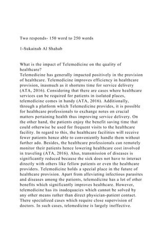 Two responds- 150 word to 250 words
1-Sukainah Al Shahab
What is the impact of Telemedicine on the quality of
healthcare?
Telemedicine has generally impacted positively in the provision
of healthcare. Telemedicine improves efficiency in healthcare
provision, inasmuch as it shortens time for service delivery
(ATA, 2016). Considering that there are cases where healthcare
services can be required for patients in isolated places,
telemedicine comes in handy (ATA, 2016). Additionally,
through a platform which Telemedicine provides, it is possible
for healthcare professionals to exchange notes on crucial
matters pertaining health thus improving service delivery. On
the other hand, the patients enjoy the benefit saving time that
could otherwise be used for frequent visits to the healthcare
facility. In regard to this, the healthcare facilities will receive
fewer patients hence able to conveniently handle them without
further ado. Besides, the healthcare professionals can remotely
monitor their patients hence lowering healthcare cost involved
in traveling (ATA, 2016). Also, transmission of diseases is
significantly reduced because the sick does not have to interact
directly with others like fellow patients or even the healthcare
providers. Telemedicine holds a special place in the future of
healthcare provision. Apart from alleviating infectious parasites
and diseases among the patients, telemedicine has a lot of other
benefits which significantly improves healthcare. However,
telemedicine has its inadequacies which cannot be solved by
any other means rather than direct physician-patient contact.
There specialized cases which require close supervision of
doctors. In such cases, telemedicine is largely ineffective.
 