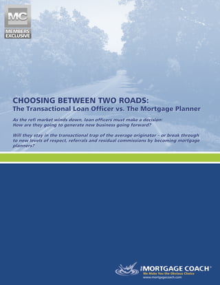 CHOOSING BETWEEN TWO ROADS:
The Transactional Loan Officer vs. The Mortgage Planner
As the refi market winds down, loan officers must make a decision:
How are they going to generate new business going forward?
Will they stay in the transactional trap of the average originator – or break through
to new levels of respect, referrals and residual commissions by becoming mortgage
­
planners?
www.mortgagecoach.com
CHOOSING BETWEEN TWO ROADS:
The Transactional Loan Officer vs. The Mortgage Planner
As the refi market winds down, loan officers must make a decision:
How are they going to generate new business going forward?
Will they stay in the transactional trap of the average originator – or break through
to new levels of respect, referrals and residual commissions by becoming mortgage
­
planners?
 