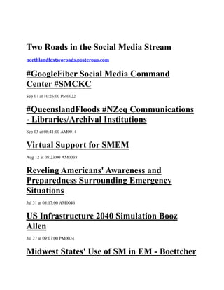 Two Roads in the Social Media Stream
northlandfoxtworoads.posterous.com


#GoogleFiber Social Media Command
Center #SMCKC
Sep 07 at 10:26:00 PM0022


#QueenslandFloods #NZeq Communications
- Libraries/Archival Institutions
Sep 03 at 08:41:00 AM0014


Virtual Support for SMEM
Aug 12 at 08:23:00 AM0038


Reveling Americans' Awareness and
Preparedness Surrounding Emergency
Situations
Jul 31 at 08:17:00 AM0046


US Infrastructure 2040 Simulation Booz
Allen
Jul 27 at 09:07:00 PM0024


Midwest States' Use of SM in EM - Boettcher
 