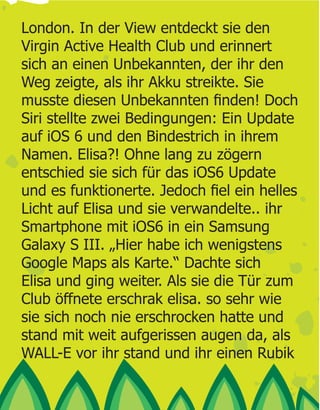 London. In der View entdeckt sie den
Virgin Active Health Club und erinnert
sich an einen Unbekannten, der ihr den
Weg zeigte, als ihr Akku streikte. Sie

Siri stellte zwei Bedingungen: Ein Update
auf iOS 6 und den Bindestrich in ihrem
Namen. Elisa?! Ohne lang zu zögern
entschied sie sich für das iOS6 Update

Licht auf Elisa und sie verwandelte.. ihr
Smartphone mit iOS6 in ein Samsung
Galaxy S III. „Hier habe ich wenigstens
Google Maps als Karte.“ Dachte sich
Elisa und ging weiter. Als sie die Tür zum
Club öffnete erschrak elisa. so sehr wie
sie sich noch nie erschrocken hatte und
stand mit weit aufgerissen augen da, als
WALL-E vor ihr stand und ihr einen Rubik
 