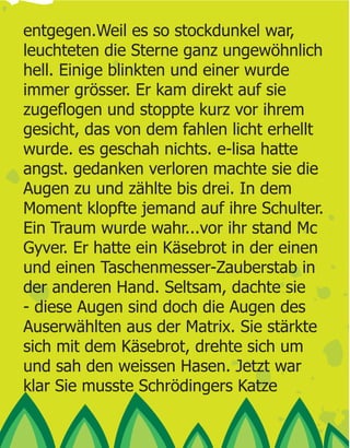 entgegen.Weil es so stockdunkel war,
leuchteten die Sterne ganz ungewöhnlich
hell. Einige blinkten und einer wurde
immer grösser. Er kam direkt auf sie

gesicht, das von dem fahlen licht erhellt
wurde. es geschah nichts. e-lisa hatte
angst. gedanken verloren machte sie die
Augen zu und zählte bis drei. In dem
Moment klopfte jemand auf ihre Schulter.
Ein Traum wurde wahr...vor ihr stand Mc
Gyver. Er hatte ein Käsebrot in der einen
und einen Taschenmesser-Zauberstab in
der anderen Hand. Seltsam, dachte sie
- diese Augen sind doch die Augen des
Auserwählten aus der Matrix. Sie stärkte
sich mit dem Käsebrot, drehte sich um
und sah den weissen Hasen. Jetzt war
klar Sie musste Schrödingers Katze
 