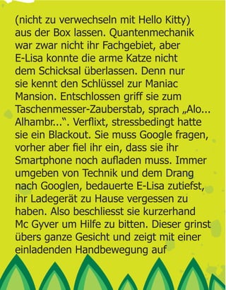 (nicht zu verwechseln mit Hello Kitty)
aus der Box lassen. Quantenmechanik
war zwar nicht ihr Fachgebiet, aber
E-Lisa konnte die arme Katze nicht
dem Schicksal überlassen. Denn nur
sie kennt den Schlüssel zur Maniac
Mansion. Entschlossen griff sie zum
Taschenmesser-Zauberstab, sprach „Alo...

sie ein Blackout. Sie muss Google fragen,


umgeben von Technik und dem Drang
nach Googlen, bedauerte E-Lisa zutiefst,
ihr Ladegerät zu Hause vergessen zu
haben. Also beschliesst sie kurzerhand
Mc Gyver um Hilfe zu bitten. Dieser grinst
übers ganze Gesicht und zeigt mit einer
einladenden Handbewegung auf
 