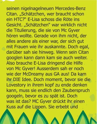 seinen nigelnagelneuen Mercedes-Benz
Citan. „Schätzchen, wer braucht schon
ein HTC?“ E-Lisa schoss die Röte ins
Gesicht. „Schätzchen“ war wirklich nicht
die Titulierung, die sie von Mc Gyver
hören wollte. Gerade von ihm nicht, der
alles andere als einer war, der sich gut
mit Frauen wie ihr auskannte. Doch egal,
darüber sah sie hinweg. Wenn sein Citan
googlen kann dann kam sie auch weiter.
Also brauche E-Lisa dringend die Hilfe
von Mc Gyver! Ausserdem sah er noch
wie der McDreamy aus GA aus! Da kam
ihr DIE Idee. Doch moment, bevor sie die
Lovestory in ihrem kopf zu ende denken
kann, muss sie endlich den Zauberspruch
googeln, bevor es zu spät ist. Doch
was ist das? MC Gyver drückt ihr einen
Kuss auf die Lippen. Sie erbebt und
 