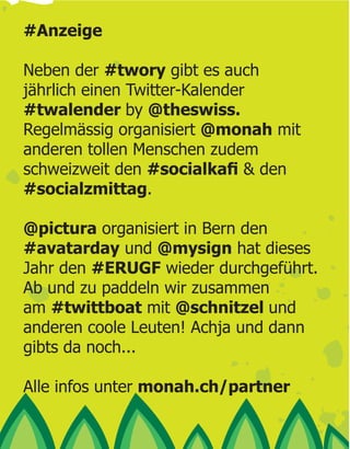 #Anzeige

Neben der #twory gibt es auch
jährlich einen Twitter-Kalender
#twalender by @theswiss.
Regelmässig organisiert @monah mit
anderen tollen Menschen zudem
schweizweit den                & den
#socialzmittag.

@pictura organisiert in Bern den
#avatarday und @mysign hat dieses
Jahr den #ERUGF wieder durchgeführt.
Ab und zu paddeln wir zusammen
am #twittboat mit @schnitzel und
anderen coole Leuten! Achja und dann
gibts da noch...

Alle infos unter monah.ch/partner
 