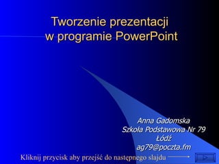 Tworzenie prezentacji  w programie PowerPoint Anna Gadomska Szkoła Podstawowa Nr 79 Łódź [email_address] Kliknij przycisk aby przejść do następnego slajdu  