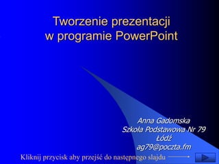 Tworzenie prezentacji 
w programie PowerPoint 
Anna Gadomska 
Szkoła Podstawowa Nr 79 
Łódź 
ag79@poczta.fm 
Kliknij przycisk aby przejść do następnego slajdu 
 
