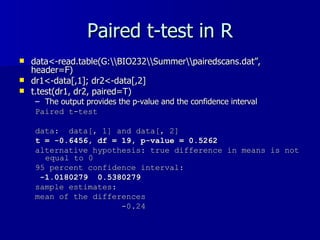 Paired t-test in R data<-read.table(G:\\BIO232\\Summer\\pairedscans.dat”, header=F) dr1<-data[,1]; dr2<-data[,2] t.test(dr1, dr2, paired=T) The output provides the p-value and the confidence interval Paired t-test data:  data[, 1] and data[, 2]  t = -0.6456, df = 19, p-value = 0.5262 alternative hypothesis: true difference in means is not equal to 0  95 percent confidence interval: -1.0180279  0.5380279  sample estimates: mean of the differences  -0.24  
