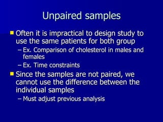 Unpaired samples Often it is impractical to design study to use the same patients for both group Ex. Comparison of cholesterol in males and females Ex. Time constraints Since the samples are not paired, we cannot use the difference between the individual samples Must adjust previous analysis  