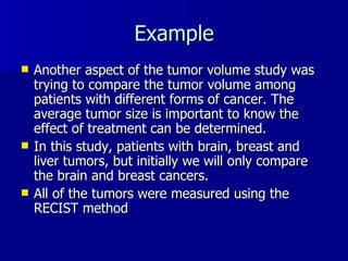 Example Another aspect of the tumor volume study was trying to compare the tumor volume among patients with different forms of cancer. The average tumor size is important to know the effect of treatment can be determined. In this study, patients with brain, breast and liver tumors, but initially we will only compare the brain and breast cancers.  All of the tumors were measured using the RECIST method 