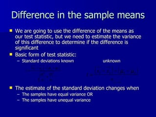 Difference in the sample means We are going to use the difference of the means as our test statistic, but we need to estimate the variance of this difference to determine if the difference is significant Basic form of test statistic: Standard deviations known unknown The estimate of the standard deviation changes when The samples have equal variance OR The samples have unequal variance  