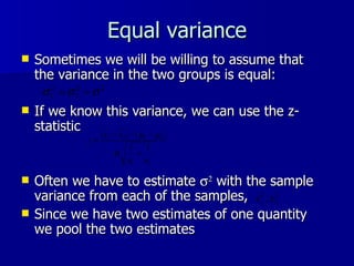 Equal variance Sometimes we will be willing to assume that the variance in the two groups is equal: If we know this variance, we can use the z-statistic  Often we have to estimate     with the sample variance from each of the samples,  Since we have two estimates of one quantity we pool the two estimates 
