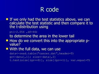 R code If we only had the test statistics above, we can calculate the test statistic and then compare it to the t-distribution using  pt(-2.054 ,df=46)   to determine the area in the lower tail How do we convert this into the appropriate p-value? With the full data, we can use  data<-read.table(“cancer.dat”,header=T) gr<-data[,1]; size<-data[,2] t.test(size[(gr==0)], size[(gr==1)], var.equal=T) 